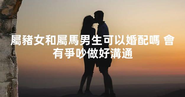 屬豬女和屬馬男生可以婚配嗎 會有爭吵做好溝通